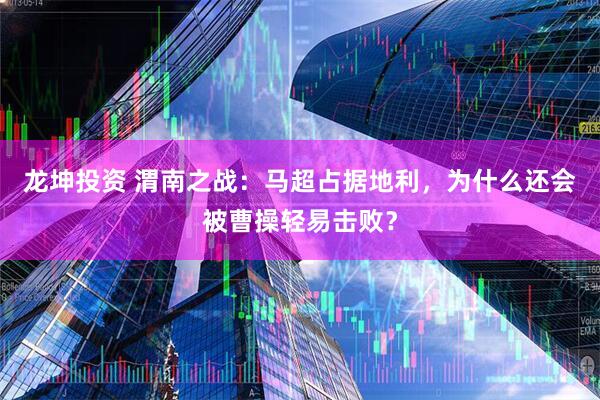 龙坤投资 渭南之战：马超占据地利，为什么还会被曹操轻易击败？
