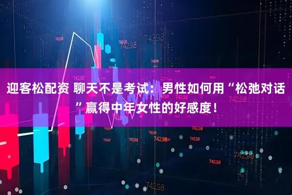 迎客松配资 聊天不是考试：男性如何用“松弛对话”赢得中年女性的好感度！