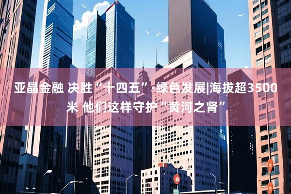 亚晶金融 决胜“十四五”·绿色发展|海拔超3500米 他们这样守护“黄河之肾”