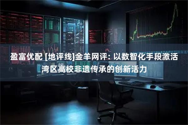 盈富优配 [地评线]金羊网评: 以数智化手段激活湾区高校非遗传承的创新活力
