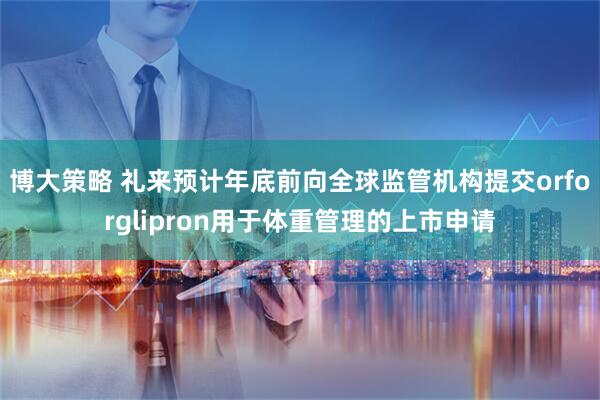 博大策略 礼来预计年底前向全球监管机构提交orforglipron用于体重管理的上市申请