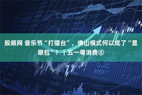 股顺网 音乐节“打擂台”，佛山模式何以成了“显眼包”？｜五一粤消费⑧