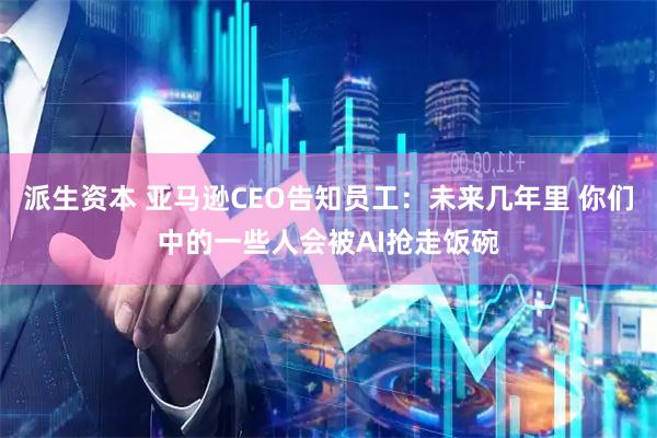 派生资本 亚马逊CEO告知员工：未来几年里 你们中的一些人会被AI抢走饭碗