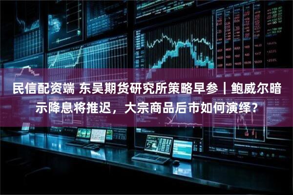 民信配资端 东吴期货研究所策略早参｜鲍威尔暗示降息将推迟，大宗商品后市如何演绎？