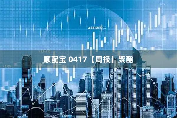 顺配宝 0417【周报】聚酯