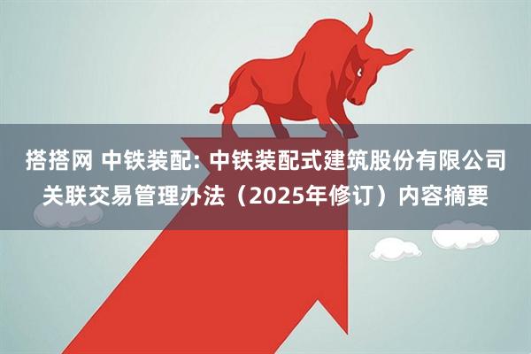搭搭网 中铁装配: 中铁装配式建筑股份有限公司关联交易管理办法（2025年修订）内容摘要