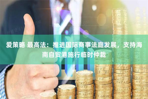 爱策略 最高法：推进国际商事法庭发展，支持海南自贸港施行临时仲裁