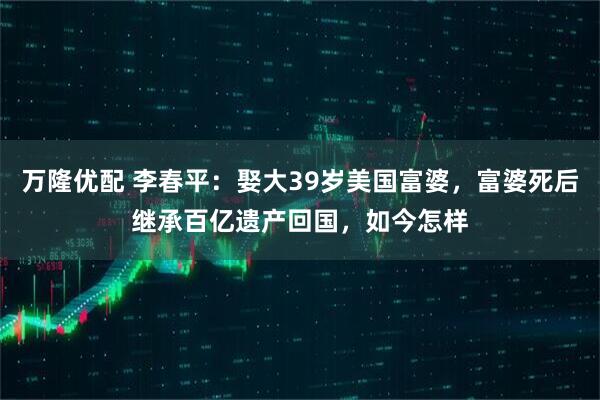 万隆优配 李春平：娶大39岁美国富婆，富婆死后继承百亿遗产回国，如今怎样