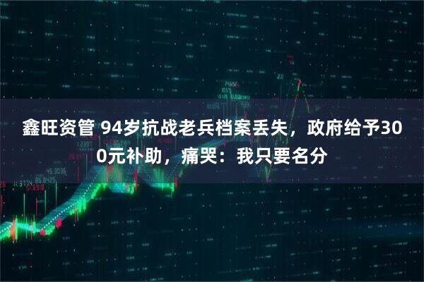 鑫旺资管 94岁抗战老兵档案丢失，政府给予300元补助，痛哭：我只要名分