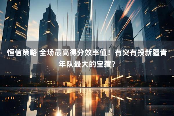 恒信策略 全场最高得分效率值！有突有投新疆青年队最大的宝藏？