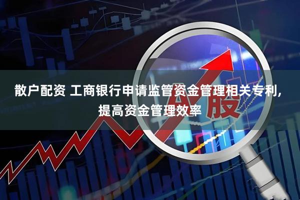 散户配资 工商银行申请监管资金管理相关专利, 提高资金管理效率