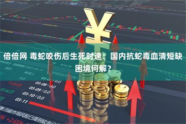 倍倍网 毒蛇咬伤后生死时速：国内抗蛇毒血清短缺困境何解？