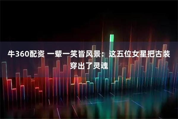 牛360配资 一颦一笑皆风景:这五位女星把古装穿出了灵魂