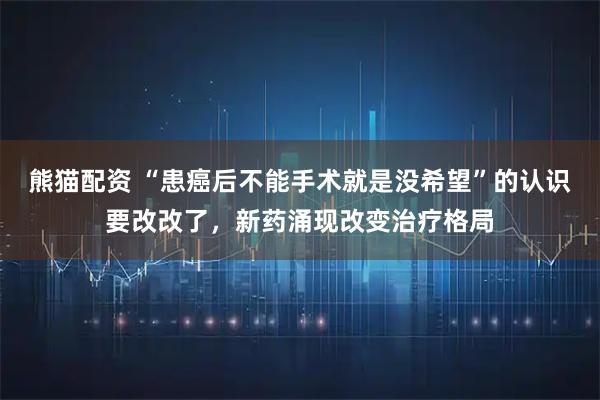 熊猫配资 “患癌后不能手术就是没希望”的认识要改改了，新药涌现改变治疗格局
