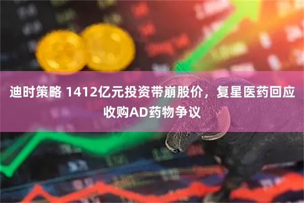 迪时策略 1412亿元投资带崩股价,复星医药回应收购AD药物争议