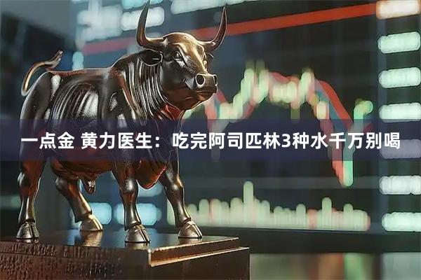 一点金 黄力医生：吃完阿司匹林3种水千万别喝