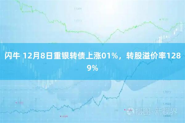 闪牛 12月8日重银转债上涨01%，转股溢价率1289%