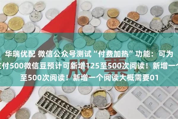 华瑞优配 微信公众号测试“付费加热”功能：可为文章付费投流，支付500微信豆预计可新增125至500次阅读！新增一个阅读大概需要01
