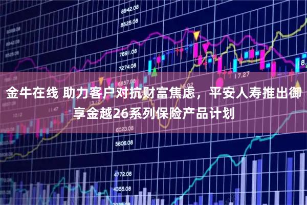 金牛在线 助力客户对抗财富焦虑，平安人寿推出御享金越26系列保险产品计划