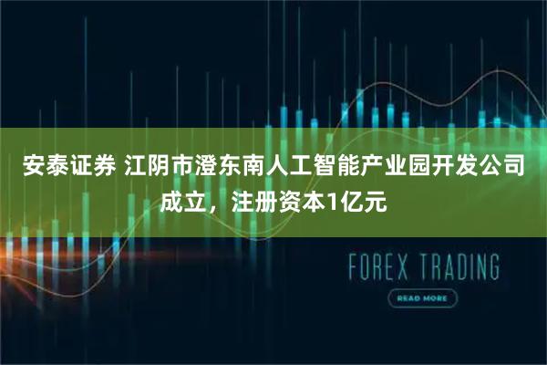 安泰证券 江阴市澄东南人工智能产业园开发公司成立，注册资本1亿元