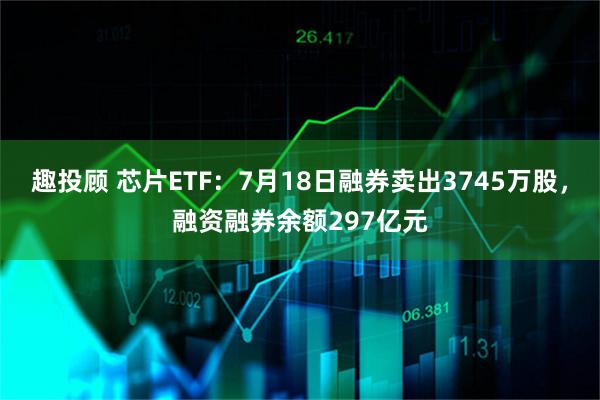 趣投顾 芯片ETF:7月18日融券卖出3745万股,融资融券余额297亿元