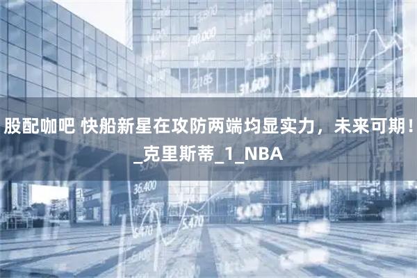 股配咖吧 快船新星在攻防两端均显实力，未来可期！_克里斯蒂_1_NBA