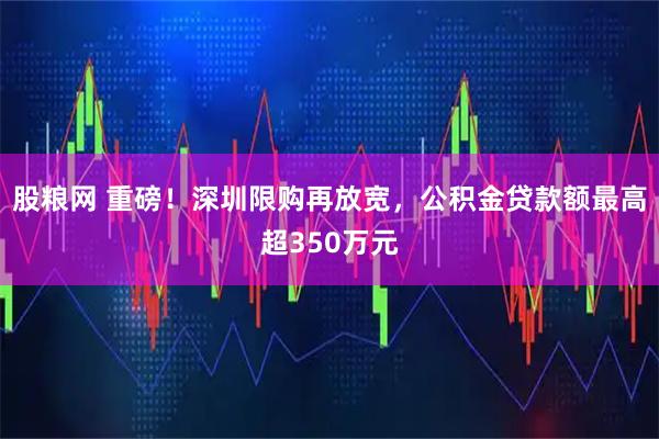 股粮网 重磅！深圳限购再放宽，公积金贷款额最高超350万元