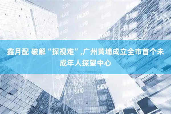 鑫月配 破解“探视难”,广州黄埔成立全市首个未成年人探望中心