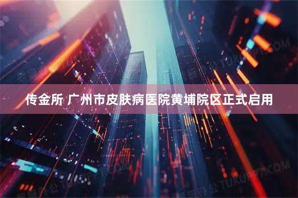 传金所 广州市皮肤病医院黄埔院区正式启用